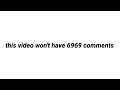 this video won't have 6969 comments